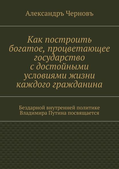 Как построить богатое, процветающее государство с достойными условиями жизни каждого гражданина. Бездарной внутренней политике Владимира Путина посвящается - Александръ Викторович Черновъ