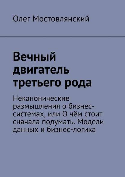 Вечный двигатель третьего рода. Неканонические размышления о бизнес-системах, или О чём стоит сначала подумать. Модели данных и бизнес-логика — Олег Анатольевич Мостовлянский