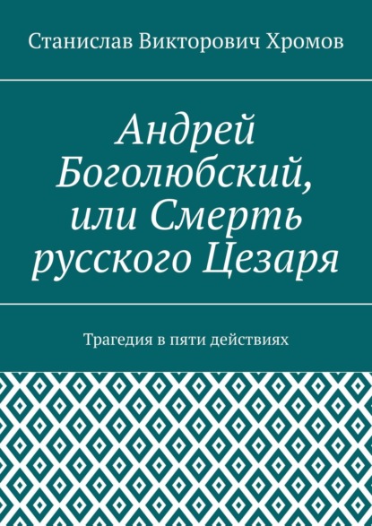 Андрей Боголюбский, или Смерть русского Цезаря. Трагедия в пяти действиях - Станислав Викторович Хромов