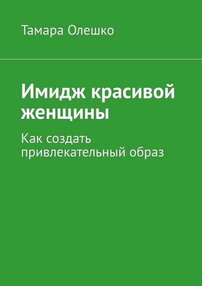 Имидж красивой женщины. Как создать привлекательный образ - Тамара Олешко