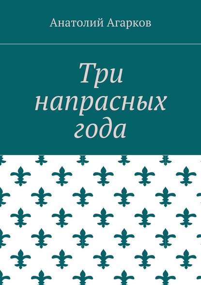 Три напрасных года - Анатолий Агарков