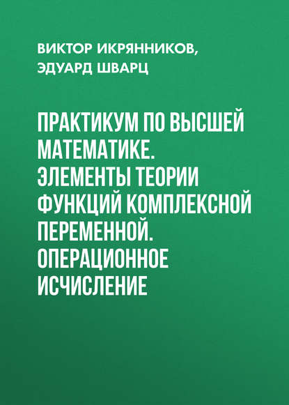 Практикум по высшей математике. Элементы теории функций комплексной переменной. Операционное исчисление - Эдуард Шварц