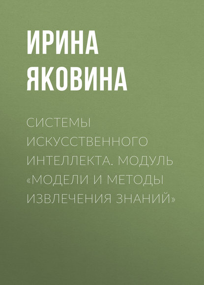 Системы искусственного интеллекта. Модуль «Модели и методы извлечения знаний» - Ирина Яковина