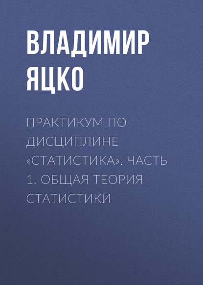 Практикум по дисциплине «Статистика». Часть 1. Общая теория статистики - В. А. Яцко