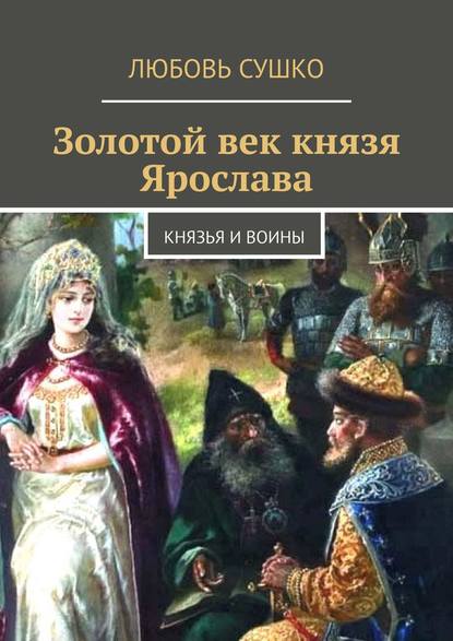 Золотой век князя Ярослава. Князья и воины - Любовь Сушко