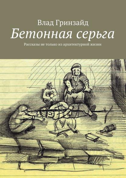 Бетонная серьга. Рассказы не только из архитектурной жизни - Влад Гринзайд