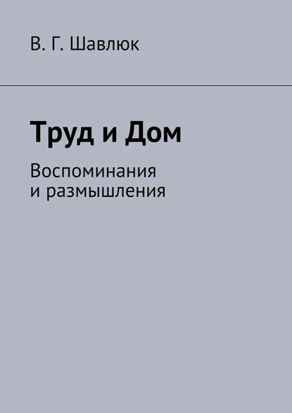 Труд и Дом. Воспоминания и размышления — Василий Георгиевич Шавлюк