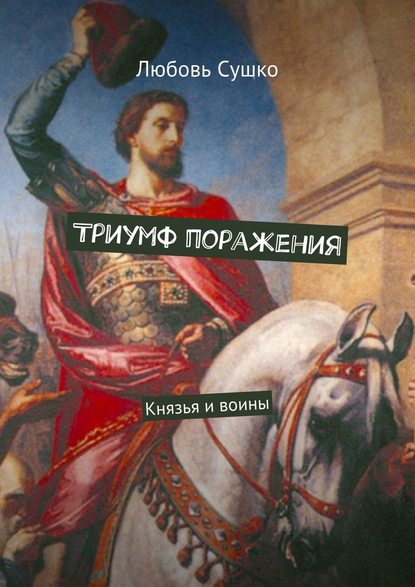 Триумф поражения. Князья и воины - Любовь Сушко