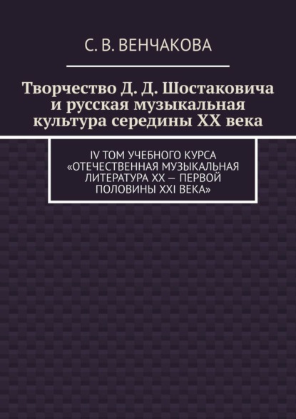 Творчество Д. Д. Шостаковича и русская музыкальная культура середины XX века. IV том учебного курса «Отечественная музыкальная литература XX – первой половины XXI века» - С. В. Венчакова