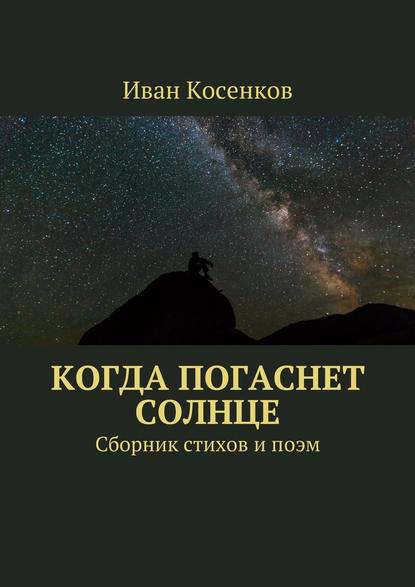 Когда погаснет Солнце. Сборник стихов и поэм — Иван Косенков