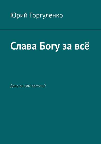 Слава Богу за всё. Дано ли нам постичь? - Юрий Горгуленко