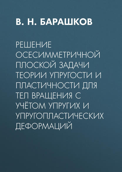 Решение осесимметричной плоской задачи теории упругости и пластичности для тел вращения с учётом упругих и упругопластических деформаций - В. Н. Барашков