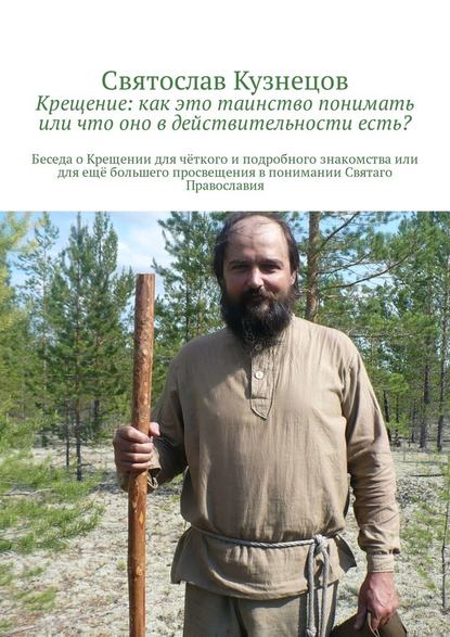 Крещение: как это таинство понимать или что оно в действительности есть? Беседа о Крещении для чёткого и подробного знакомства или для ещё большего просвещения в понимании Святаго Православия - Святослав Всеволодович Кузнецов