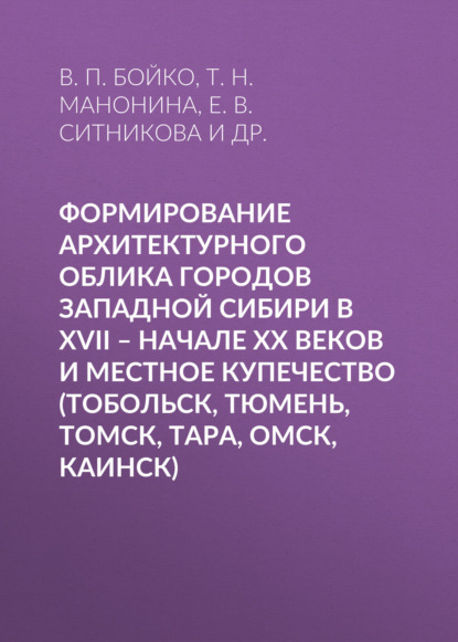 Формирование архитектурного облика городов Западной Сибири в XVII – начале XX веков и местное купечество (Тобольск, Тюмень, Томск, Тара, Омск, Каинск) - Е. В. Ситникова