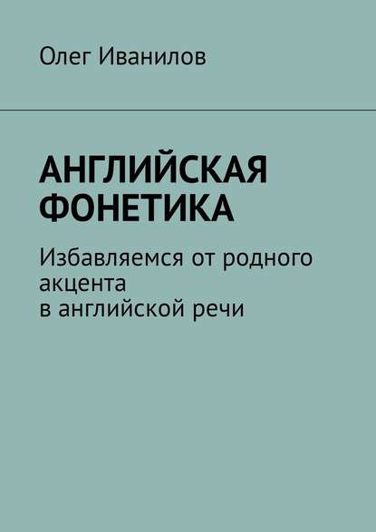 Английская фонетика. Избавляемся от родного акцента в английской речи - Олег Борисович Иванилов