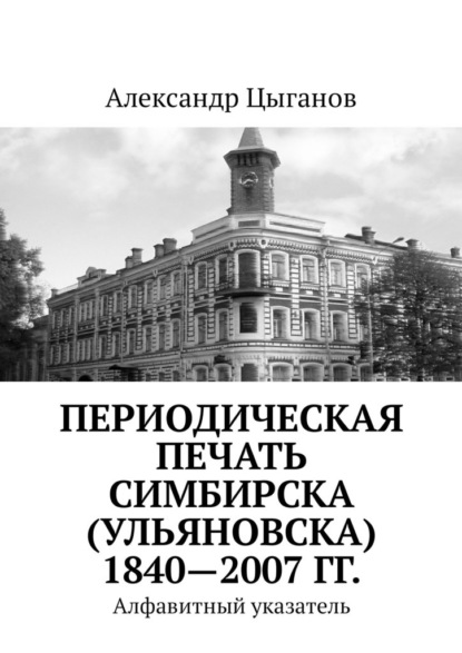 Периодическая печать Симбирска (Ульяновска) 1840—2007 гг. Алфавитный указатель - Александр Цыганов