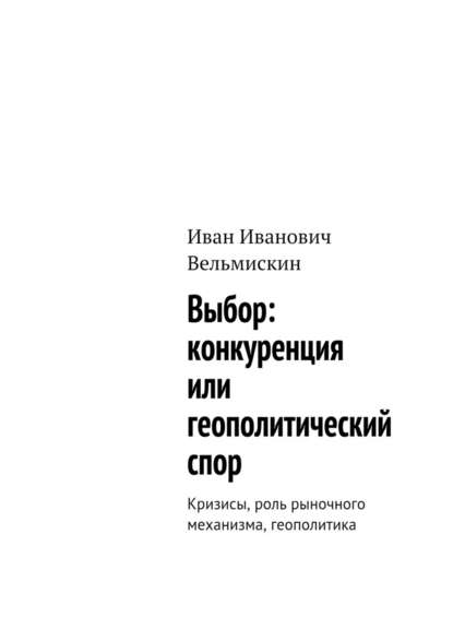 Выбор: конкуренция или геополитический спор. Кризисы, роль рыночного механизма, геополитика - Иван Иванович Вельмискин