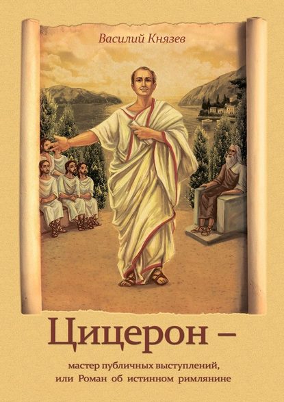 Цицерон – мастер публичных выступлений, или Роман об истинном римлянине - Василий Владимирович Князев