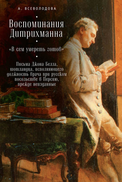 Воспоминания Дитрихманна. «В сем умереть готов». Письма Джона Белла, шотландца, исполняющего должность врача при русском посольстве в Персию, прежде неизданные (сборник) - Анна Всеволодова