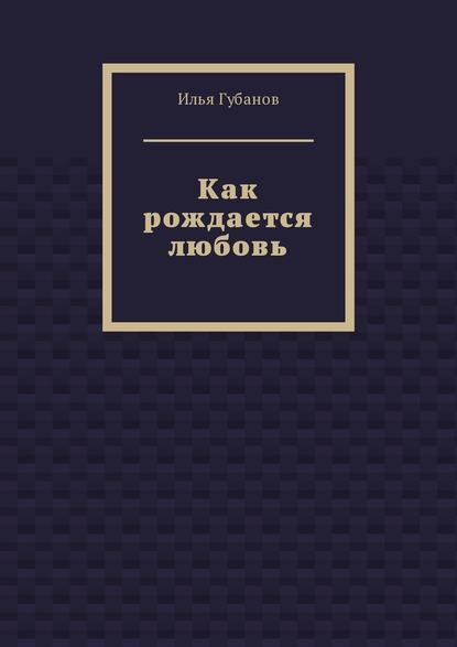 Как рождается любовь — Илья Фёдорович Губанов