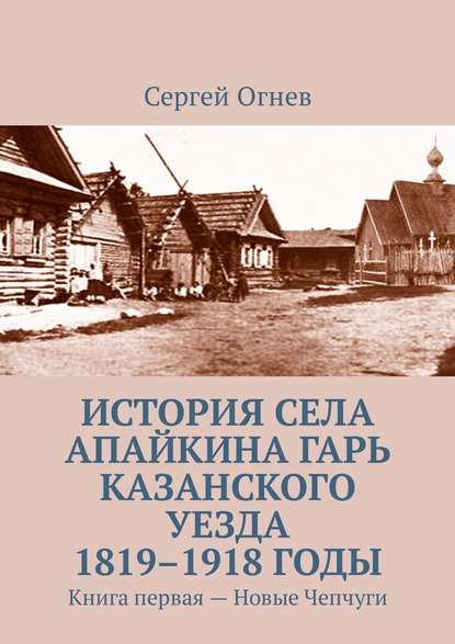 История села Апайкина Гарь Казанского уезда 1819–1918 годы. Книга первая – Новые Чепчуги - Сергей Огнев