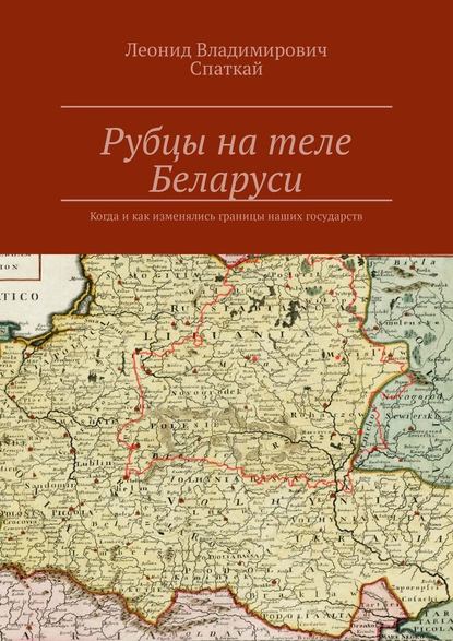 Рубцы на теле Беларуси. Когда и как изменялись границы наших государств - Леонид Владимирович Спаткай