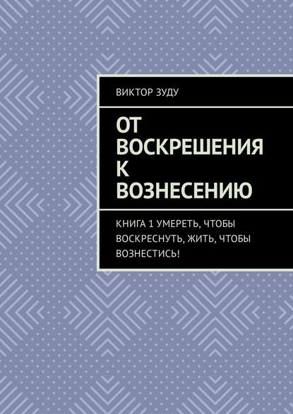 От воскрешения к вознесению. Книга 1. Умереть, чтобы воскреснуть, жить, чтобы вознестись! — Виктор Зуду