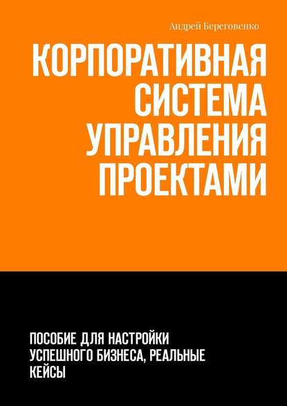 Корпоративная система управления проектами. Пособие для настройки успешного бизнеса, реальные кейсы - Андрей Береговенко