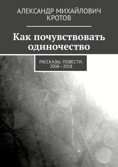 Как почувствовать одиночество. Рассказы, повести. 2008—2018 — Александр Михайлович Кротов