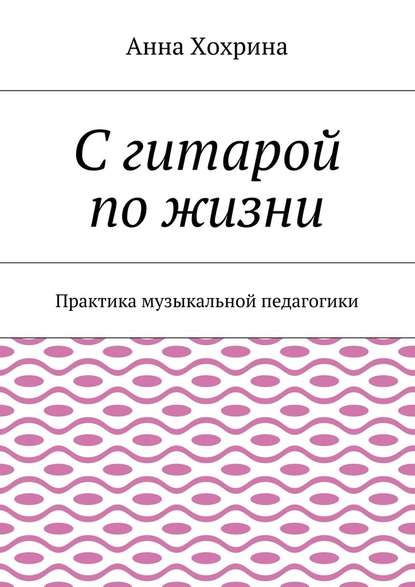 С гитарой по жизни. Практика музыкальной педагогики - Анна Хохрина