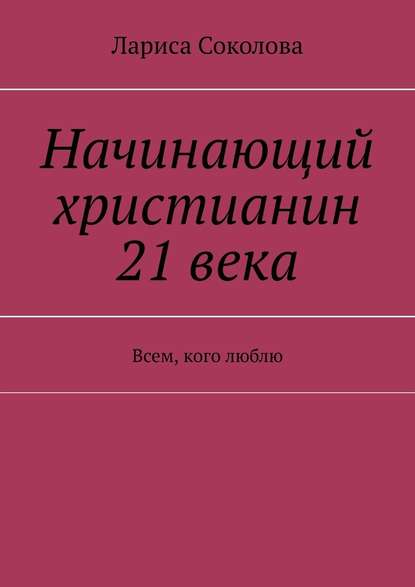 Начинающий христианин 21 века. Всем, кого люблю — Лариса Соколова