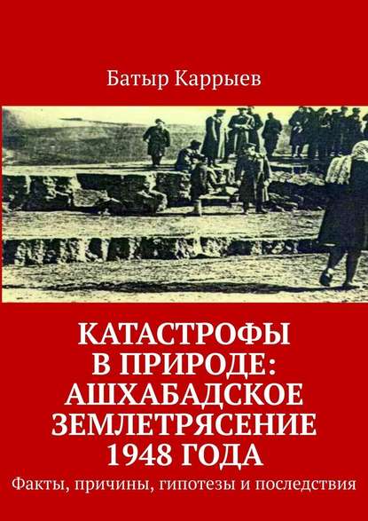 Катастрофы в природе: Ашхабадское землетрясение 1948 года. Факты, причины, гипотезы и последствия - Батыр Каррыев