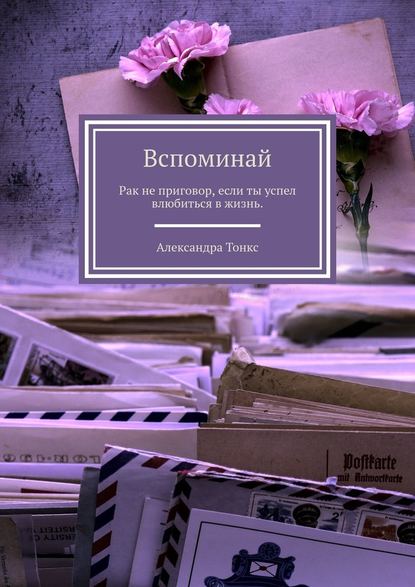 Вспоминай. Рак не приговор, если ты успел влюбиться в жизнь. — Александра Тонкс