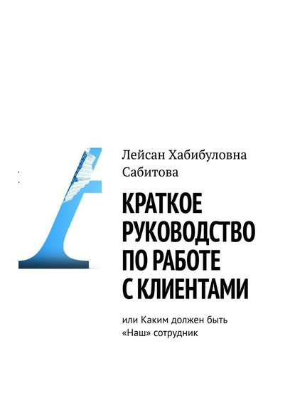 Краткое руководство по работе с клиентами, или Каким должен быть «Наш» сотрудник - Лейсан Хабибуловна Сабитова