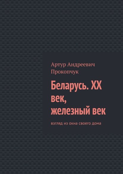 Беларусь. XX век, железный век. Взгляд из окна своего дома - Артур Андреевич Прокопчук