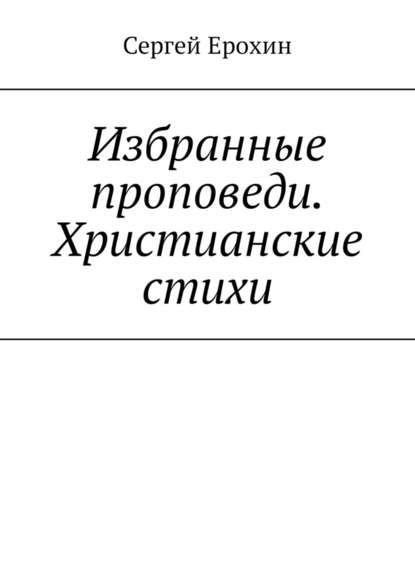 Избранные проповеди. Христианские стихи. Избранные проповеди Ерохина Сергея Серафимовича на церковный год. Христианские стихи — Сергей Серафимович Ерохин