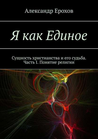 Я как Единое. Сущность христианства и его судьба. Часть I. Понятие религии - Александр Ерохов