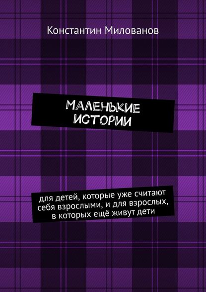 Маленькие истории. для детей, которые уже считают себя взрослыми, и для взрослых, в которых ещё живут дети — Константин Милованов