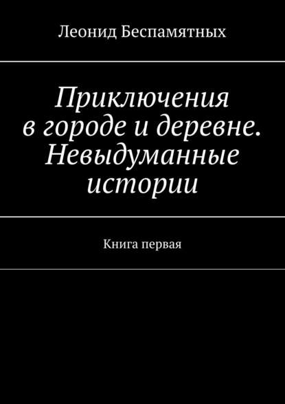 Приключения в городе и деревне. Невыдуманные истории. Книга первая — Леонид Беспамятных