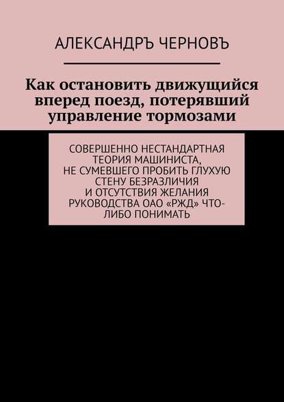 Как остановить движущийся вперед поезд, потерявший управление тормозами. Совершенно нестандартная теория машиниста, не сумевшего пробить глухую стену безразличия и отсутствия желания руководства ОАО «РЖД» что-либо понимать - Александръ Черновъ