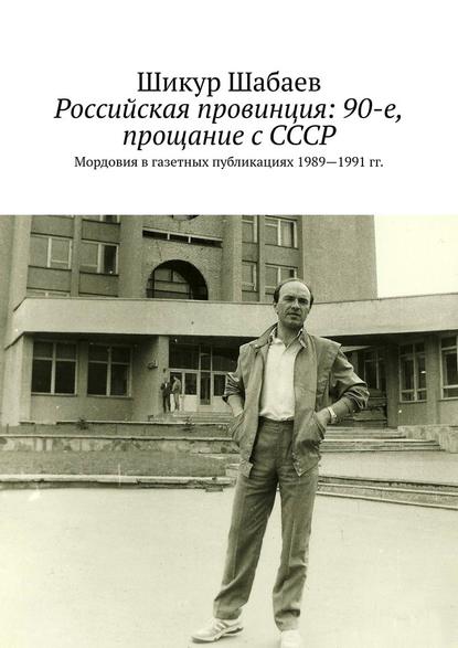 Российская провинция: 90-е, прощание с СССР. Мордовия в газетных публикациях 1989—1991 гг. - Шикур Шабаев