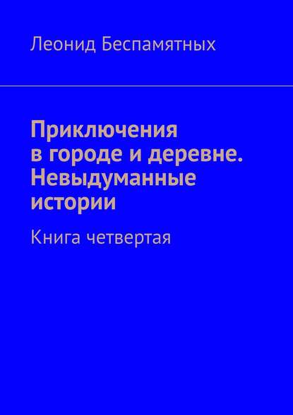 Приключения в городе и деревне. Невыдуманные истории. Книга четвертая — Леонид Беспамятных