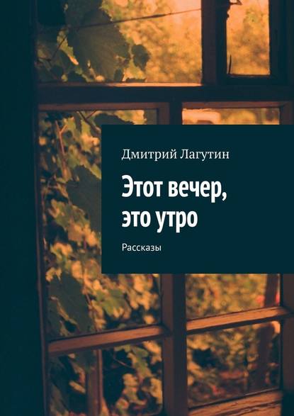 Этот вечер, это утро. Рассказы — Дмитрий Лагутин