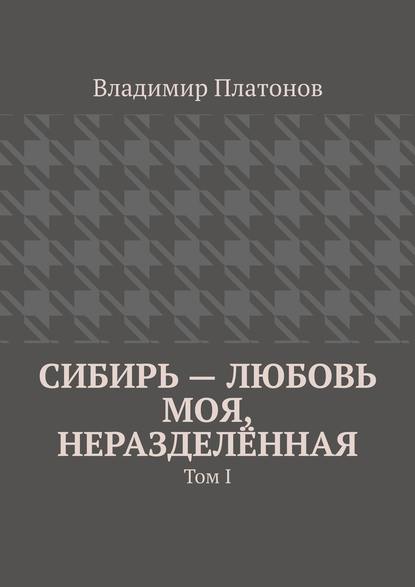 Сибирь – любовь моя, неразделённая. Том I - Владимир Платонов