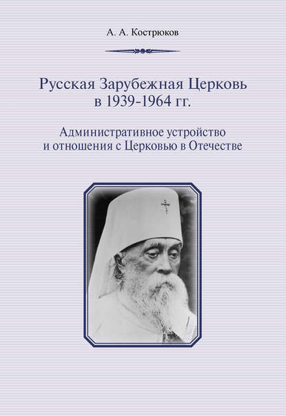 Русская Зарубежная Церковь в 1939–1964 гг. Административное устройство и отношения с Церковью в Отечестве - А. А. Кострюков