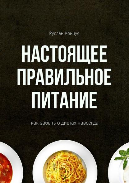 Настоящее правильное питание. Как забыть о диетах навсегда - Руслан Кончус