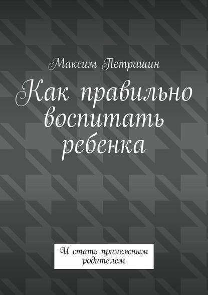 Как правильно воспитать ребенка. И стать прилежным родителем - Максим Петрашин