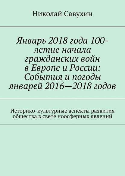 Январь 2018 года 100-летие начала гражданских войн в Европе и России: События и погоды январей 2016—2018 годов. Историко-культурные аспекты развития общества в свете ноосферных явлений - Николай Савухин