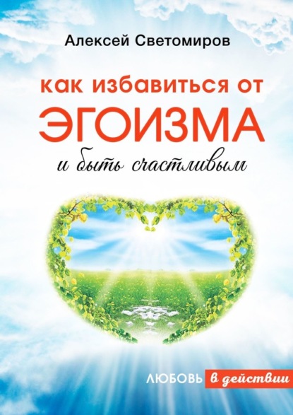 Как избавиться от эгоизма и быть счастливым. Любовь в действии - Алексей Светомиров