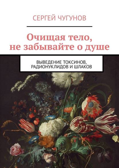 Очищая тело, не забывайте о душе. Выведение токсинов, радионуклидов и шлаков - Сергей Чугунов